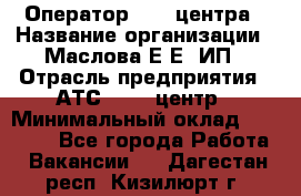 Оператор Call-центра › Название организации ­ Маслова Е Е, ИП › Отрасль предприятия ­ АТС, call-центр › Минимальный оклад ­ 20 000 - Все города Работа » Вакансии   . Дагестан респ.,Кизилюрт г.